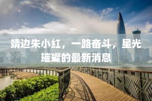 靖边朱小红，一路奋斗，星光璀璨的最新消息