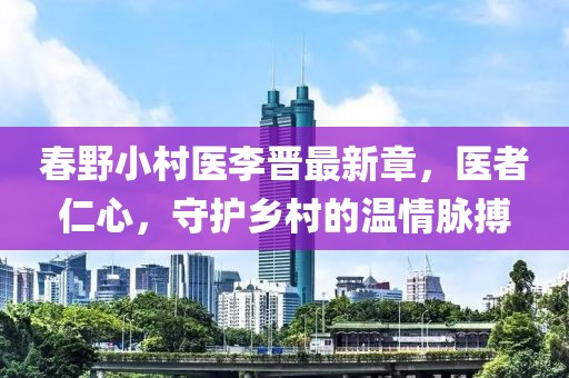春野小村医李晋最新章，医者仁心，守护乡村的温情脉搏