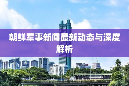 朝鲜军事新闻最新动态与深度解析