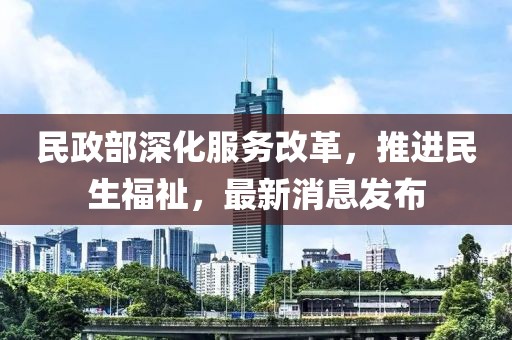 民政部深化服务改革，推进民生福祉，最新消息发布