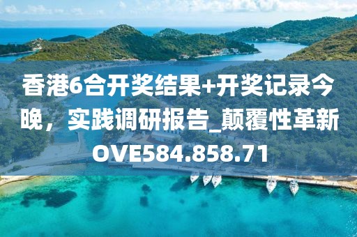 香港6合开奖结果+开奖记录今晚，实践调研报告_颠覆性革新OVE584.858.71