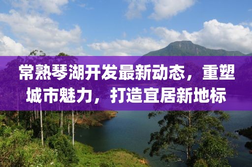 常熟琴湖开发最新动态，重塑城市魅力，打造宜居新地标