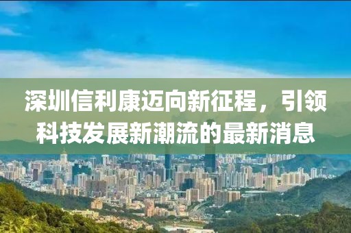 深圳信利康迈向新征程，引领科技发展新潮流的最新消息