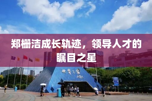 郑栅洁成长轨迹，领导人才的瞩目之星