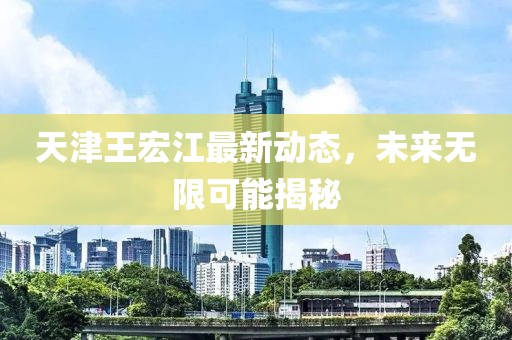 天津王宏江最新动态，未来无限可能揭秘