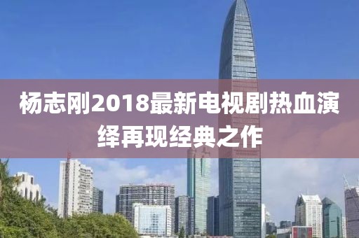 杨志刚2018最新电视剧热血演绎再现经典之作