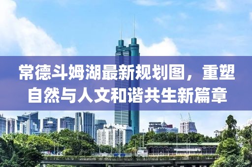 常德斗姆湖最新规划图，重塑自然与人文和谐共生新篇章
