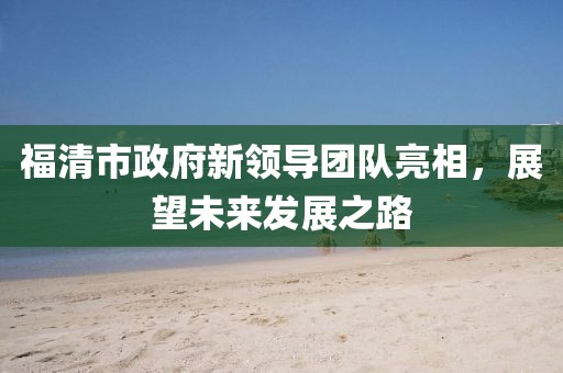 福清市政府新领导团队亮相，展望未来发展之路