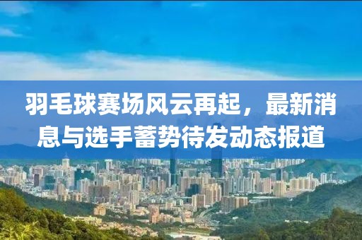 羽毛球赛场风云再起，最新消息与选手蓄势待发动态报道