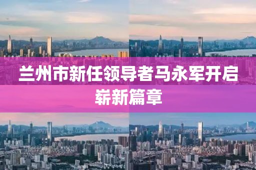 兰州市新任领导者马永军开启崭新篇章