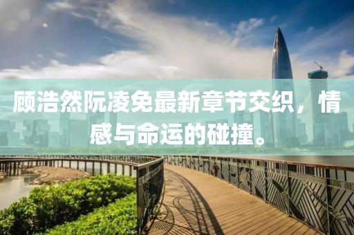 顾浩然阮凌免最新章节交织，情感与命运的碰撞。