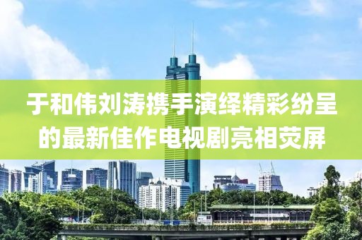 于和伟刘涛携手演绎精彩纷呈的最新佳作电视剧亮相荧屏