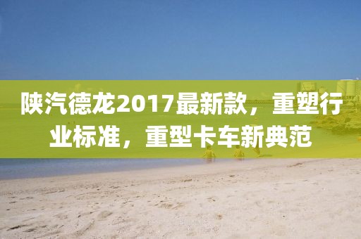 陕汽德龙2017最新款，重塑行业标准，重型卡车新典范