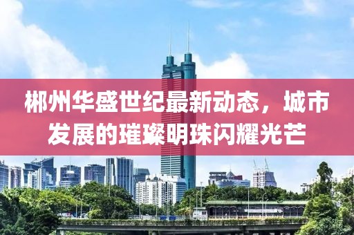 郴州华盛世纪最新动态，城市发展的璀璨明珠闪耀光芒