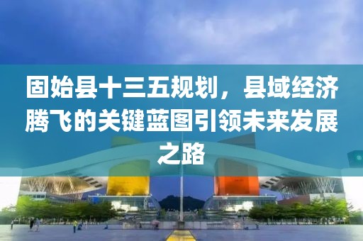 固始县十三五规划，县域经济腾飞的关键蓝图引领未来发展之路