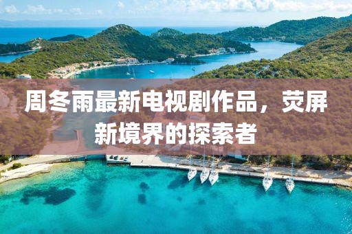 周冬雨最新电视剧作品，荧屏新境界的探索者