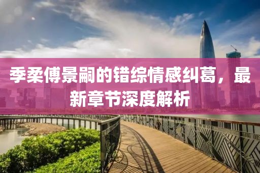 季柔傅景嗣的错综情感纠葛，最新章节深度解析