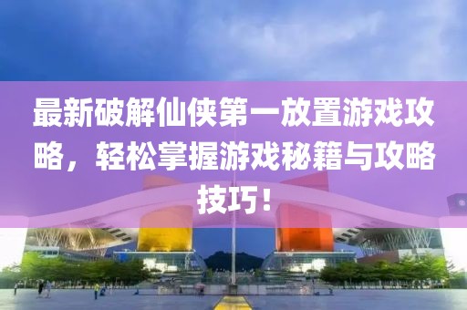 最新破解仙侠第一放置游戏攻略，轻松掌握游戏秘籍与攻略技巧！