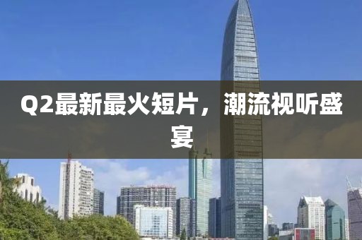Q2最新最火短片，潮流视听盛宴