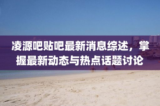 凌源吧贴吧最新消息综述，掌握最新动态与热点话题讨论