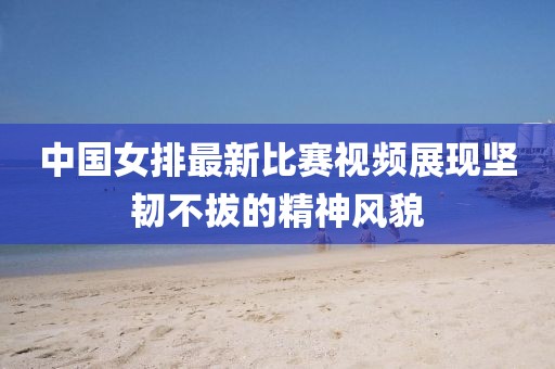 中国女排最新比赛视频展现坚韧不拔的精神风貌