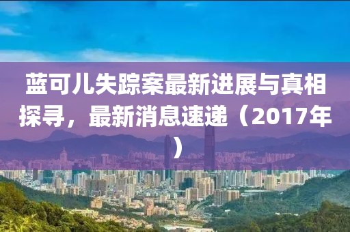 蓝可儿失踪案最新进展与真相探寻，最新消息速递（2017年）