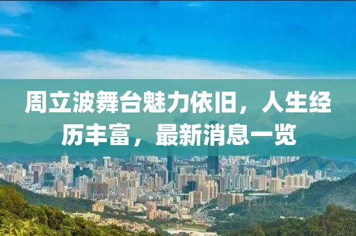周立波舞台魅力依旧，人生经历丰富，最新消息一览