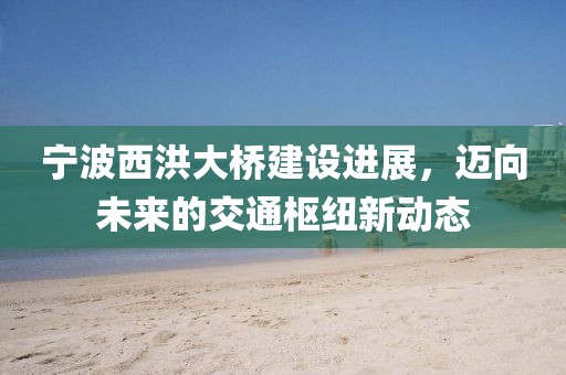 宁波西洪大桥建设进展，迈向未来的交通枢纽新动态