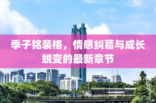 季子铭裴格，情感纠葛与成长蜕变的最新章节