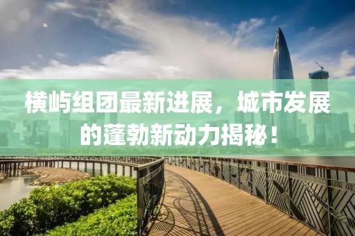 横屿组团最新进展，城市发展的蓬勃新动力揭秘！