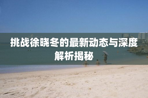 挑战徐晓冬的最新动态与深度解析揭秘