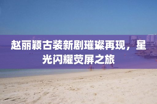 赵丽颖古装新剧璀璨再现，星光闪耀荧屏之旅