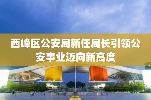 西峰区公安局新任局长引领公安事业迈向新高度