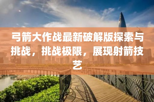 弓箭大作战最新破解版探索与挑战，挑战极限，展现射箭技艺