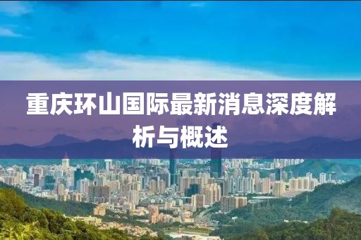 重庆环山国际最新消息深度解析与概述