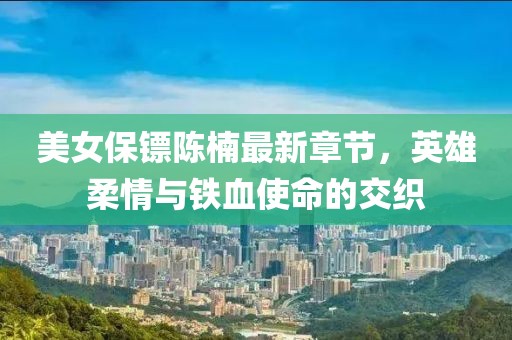 美女保镖陈楠最新章节，英雄柔情与铁血使命的交织