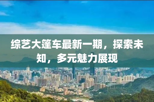 综艺大篷车最新一期，探索未知，多元魅力展现