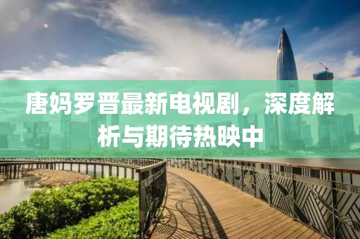 唐妈罗晋最新电视剧，深度解析与期待热映中