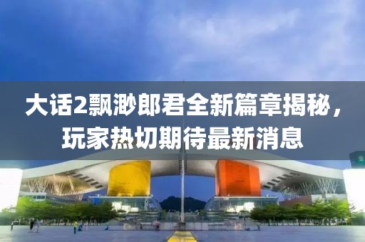 大话2飘渺郎君全新篇章揭秘，玩家热切期待最新消息