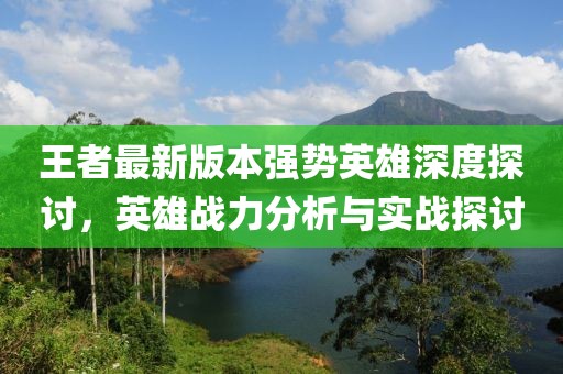 王者最新版本强势英雄深度探讨，英雄战力分析与实战探讨