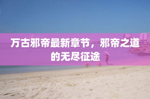 万古邪帝最新章节，邪帝之道的无尽征途