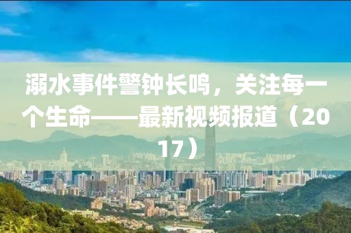 溺水事件警钟长鸣，关注每一个生命——最新视频报道（2017）
