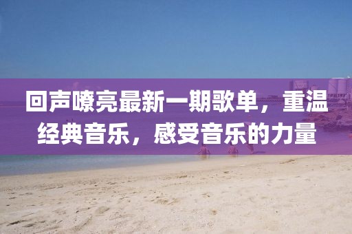 回声嘹亮最新一期歌单，重温经典音乐，感受音乐的力量