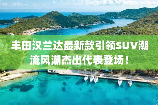 丰田汉兰达最新款引领SUV潮流风潮杰出代表登场！