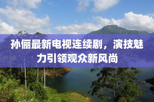 孙俪最新电视连续剧，演技魅力引领观众新风尚