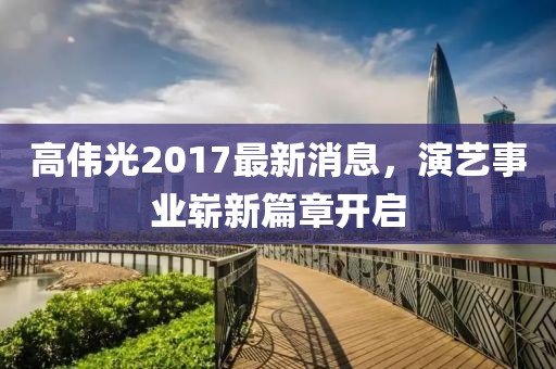 高伟光2017最新消息，演艺事业崭新篇章开启