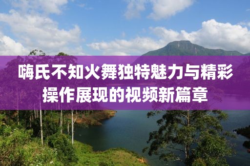 嗨氏不知火舞独特魅力与精彩操作展现的视频新篇章