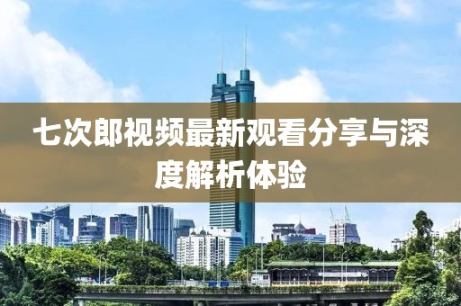 七次郎视频最新观看分享与深度解析体验