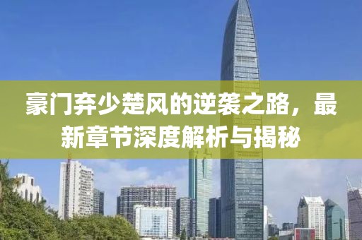 豪门弃少楚风的逆袭之路，最新章节深度解析与揭秘