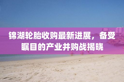 锦湖轮胎收购最新进展，备受瞩目的产业并购战揭晓